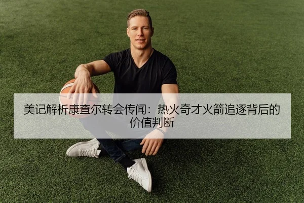 美记解析康查尔转会传闻:热火奇才火箭追逐背后的价值判断