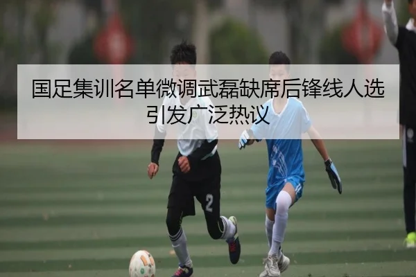 国足集训名单微调武磊缺席后锋线人选引发广泛热议 | JXTY